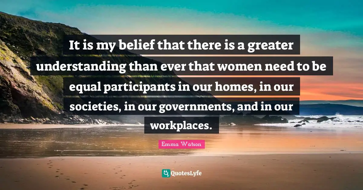Emma Watson Quotes: "It is my belief that there is a greater understanding than ever that women need to be equal participants in our homes, in our societies, in our governments, and in our workplaces."