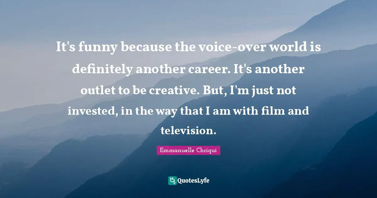 It's funny because the voice-over world is definitely another career. It's another outlet to be creative. But, I'm just not invested, in the way that I am with film and television.