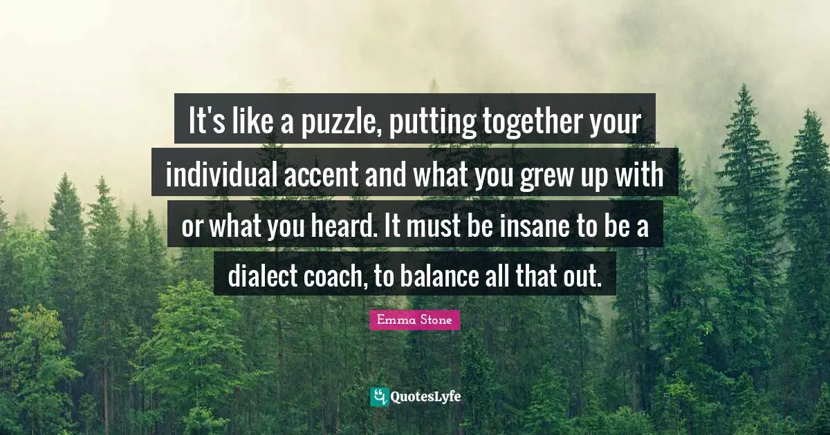 Emma Stone Quotes: "It's like a puzzle, putting together your individual accent and what you grew up with or what you heard. It must be insane to be a dialect coach, to balance all that out."