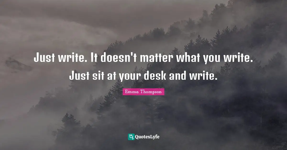 Emma Thompson Quotes: "Just write. It doesn't matter what you write. Just sit at your desk and write."