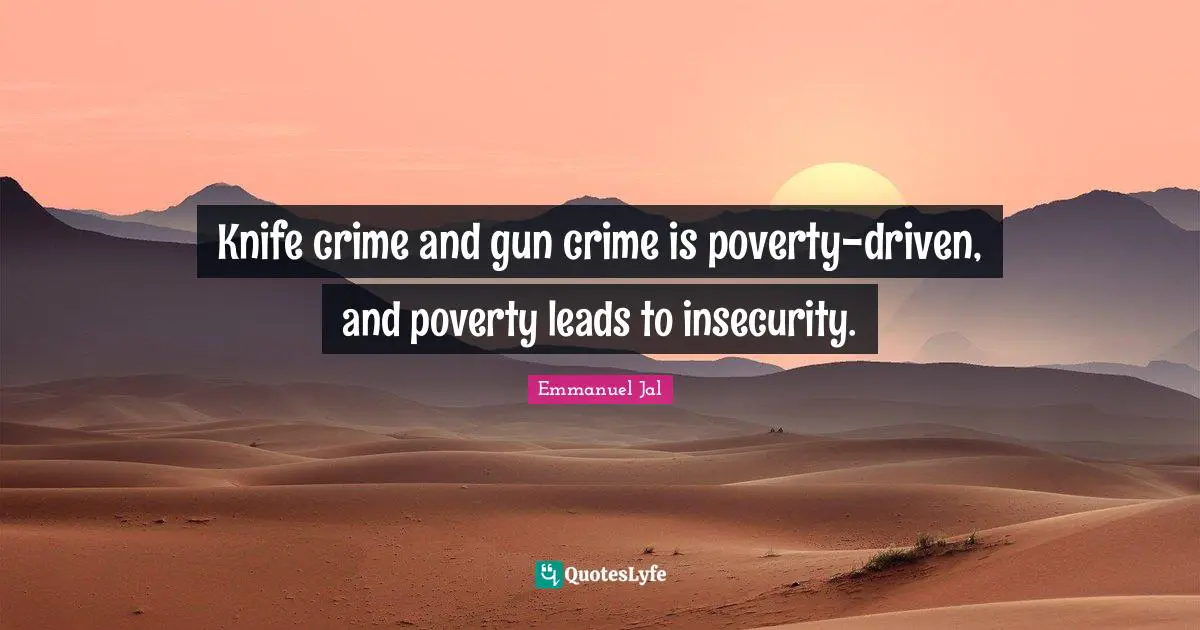 Knife crime and gun crime is poverty-driven, and poverty leads to insecurity.