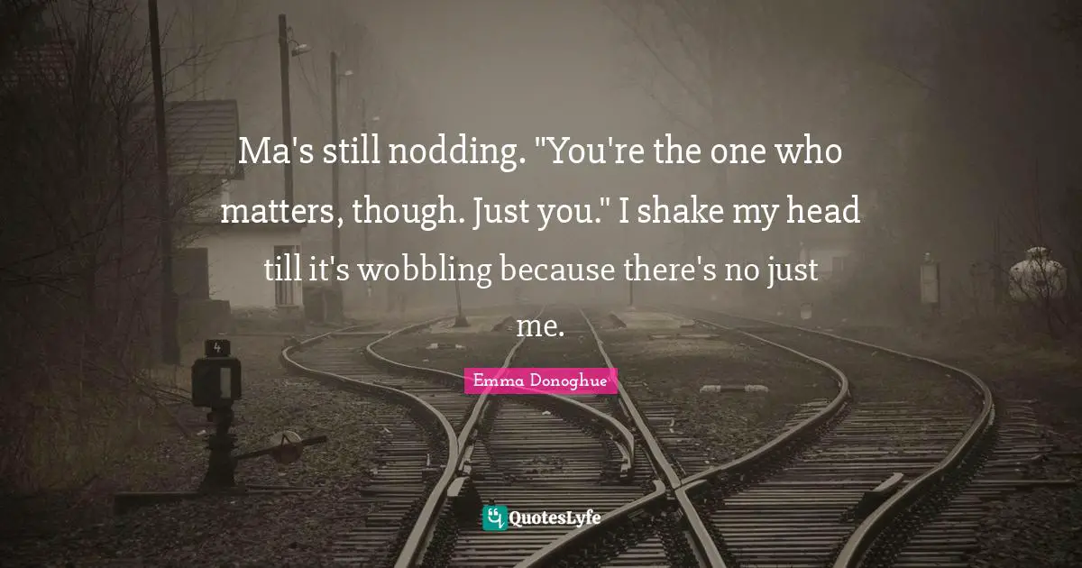 Ma's still nodding. "You're the one who matters, though. Just you." I shake my head till it's wobbling because there's no just me.