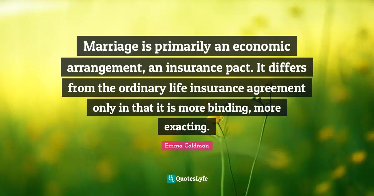 Marriage is primarily an economic arrangement, an insurance pact. It differs from the ordinary life insurance agreement only in that it is more binding, more exacting.