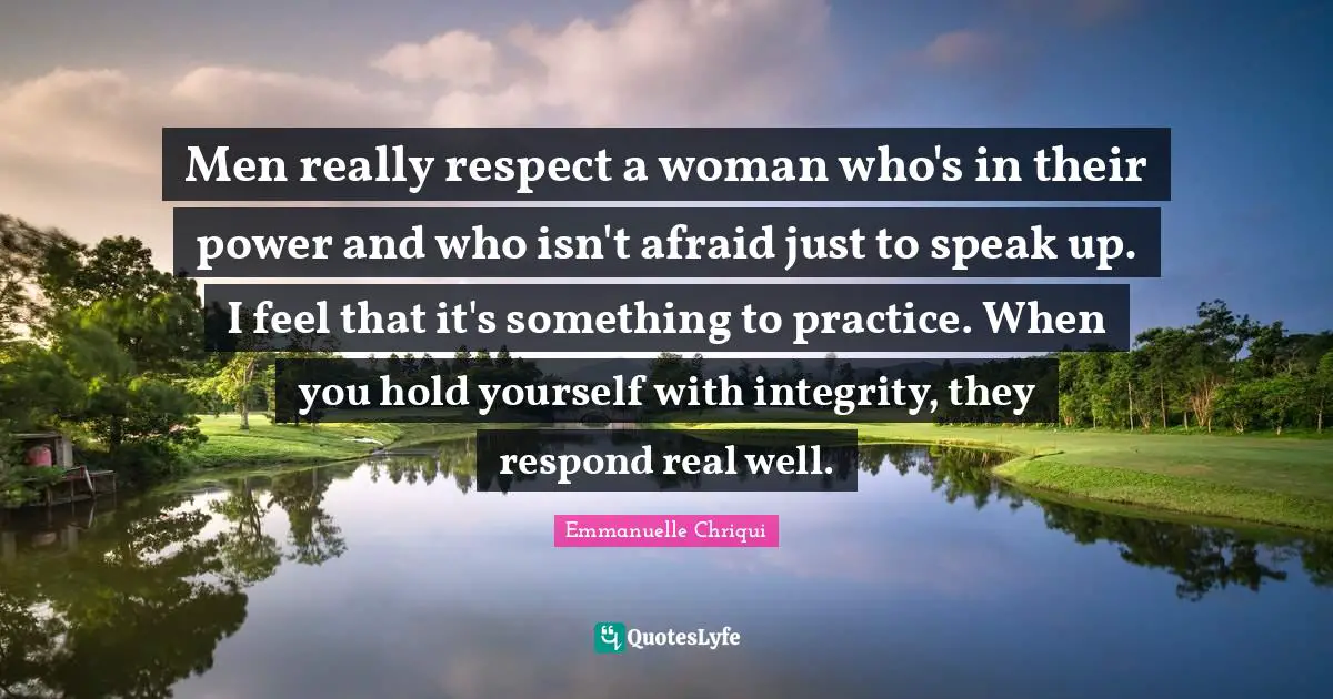 Men really respect a woman who's in their power and who isn't afraid just to speak up. I feel that it's something to practice. When you hold yourself with integrity, they respond real well.