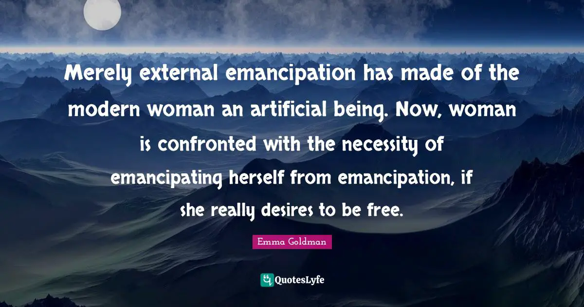 Emma Goldman Quotes: "Merely external emancipation has made of the modern woman an artificial being. Now, woman is confronted with the necessity of emancipating herself from emancipation, if she really desires to be free."