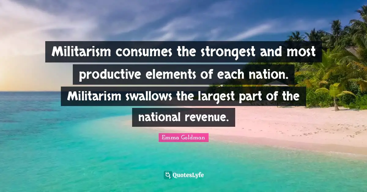 Militarism consumes the strongest and most productive elements of each nation. Militarism swallows the largest part of the national revenue.