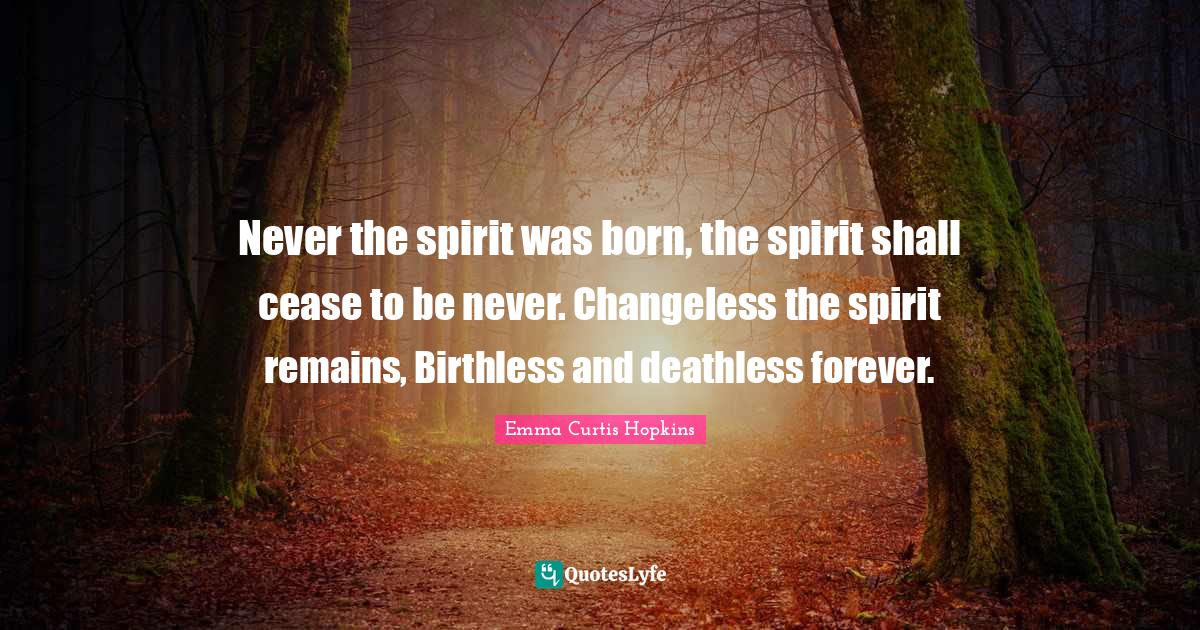 Emma Curtis Hopkins Quotes: "Never the spirit was born, the spirit shall cease to be never. Changeless the spirit remains, Birthless and deathless forever."