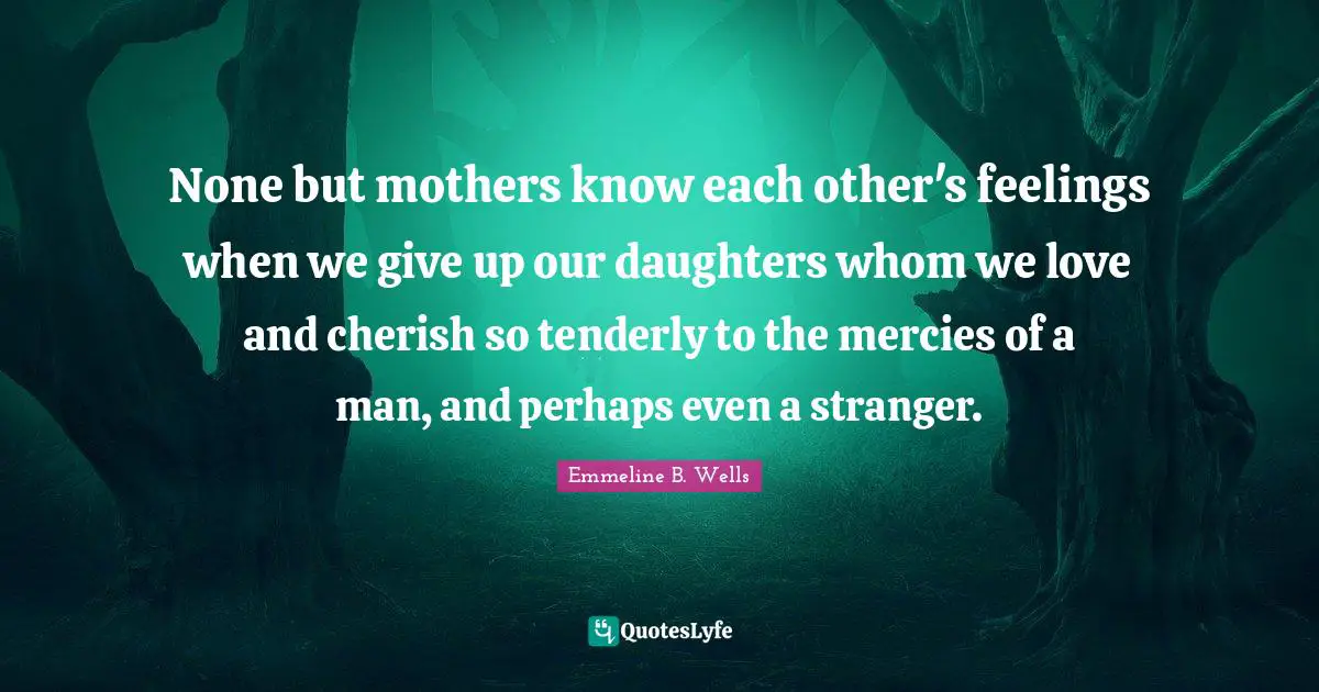 None but mothers know each other's feelings when we give up our daughters whom we love and cherish so tenderly to the mercies of a man, and perhaps even a stranger.