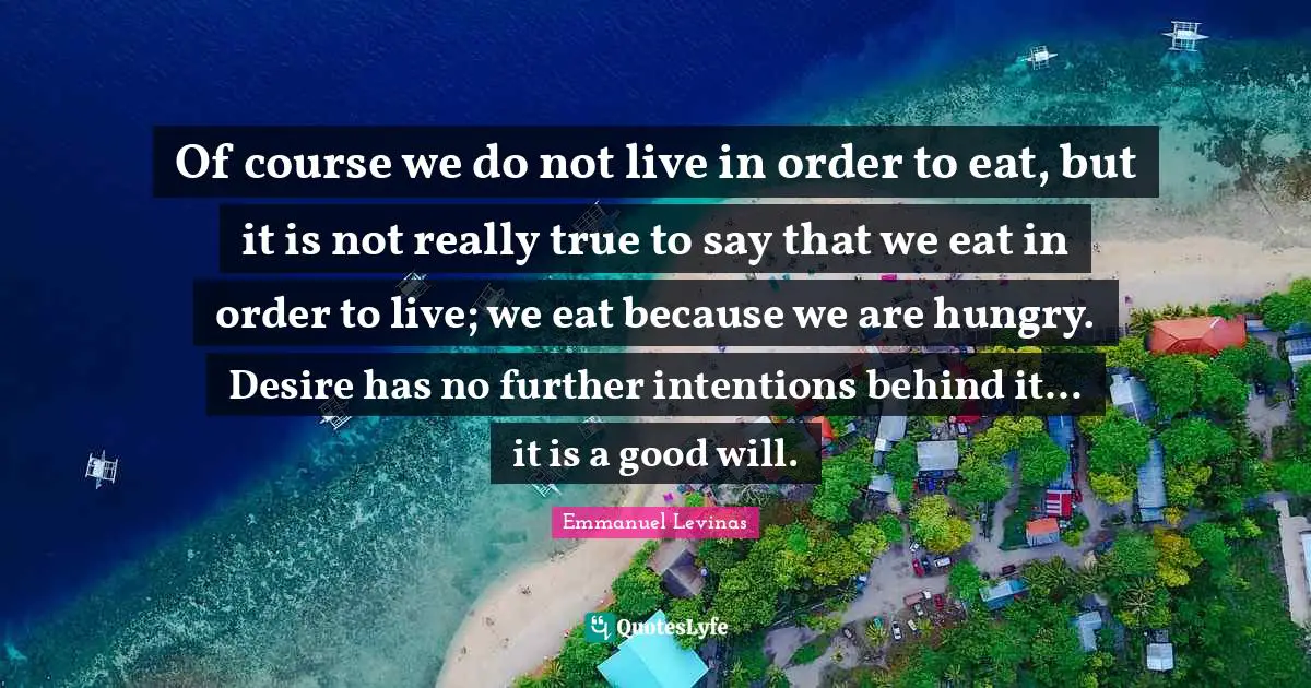 Emmanuel Levinas Quotes: "Of course we do not live in order to eat, but it is not really true to say that we eat in order to live; we eat because we are hungry. Desire has no further intentions behind it... it is a good will."