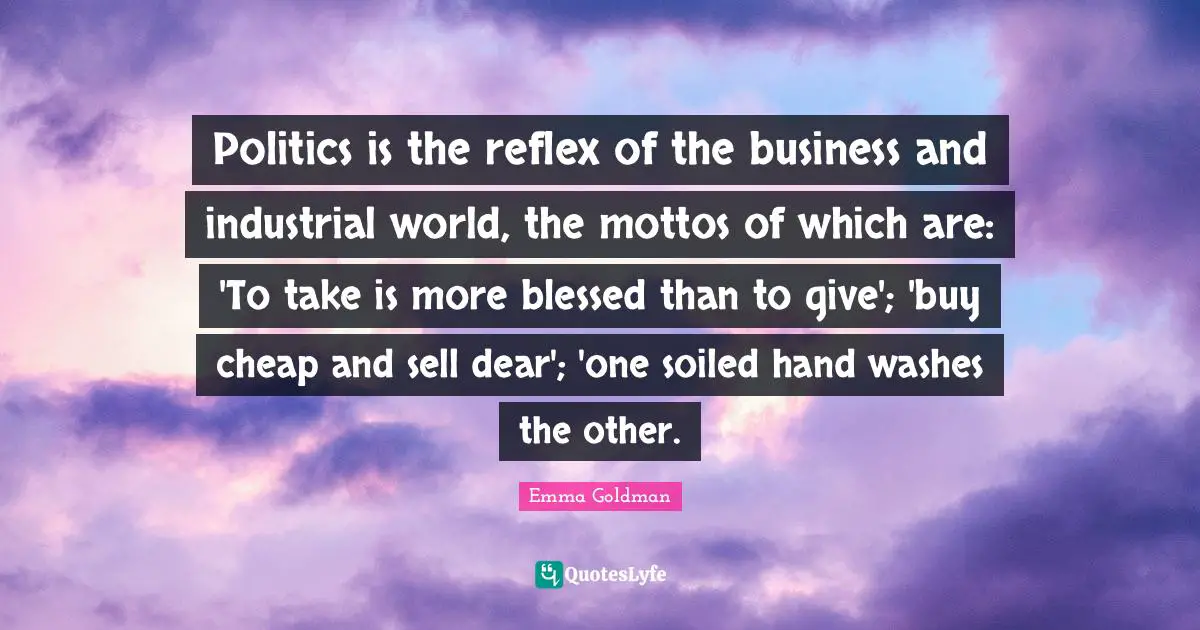 Politics is the reflex of the business and industrial world, the mottos of which are: 'To take is more blessed than to give'; 'buy cheap and sell dear'; 'one soiled hand washes the other.