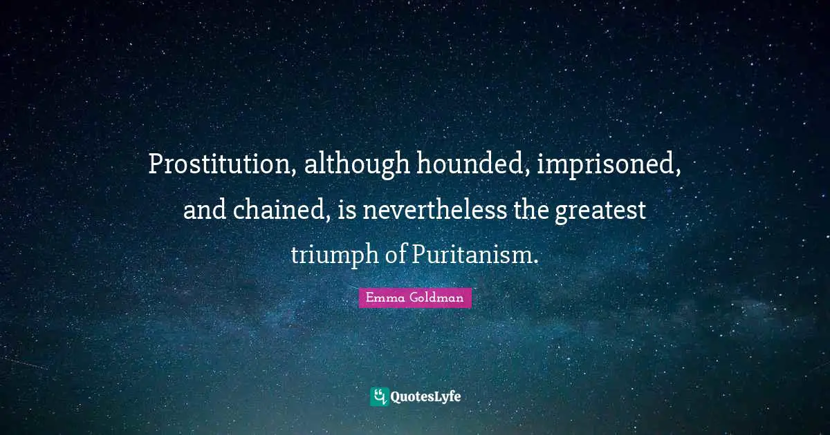 Emma Goldman Quotes: "Prostitution, although hounded, imprisoned, and chained, is nevertheless the greatest triumph of Puritanism."