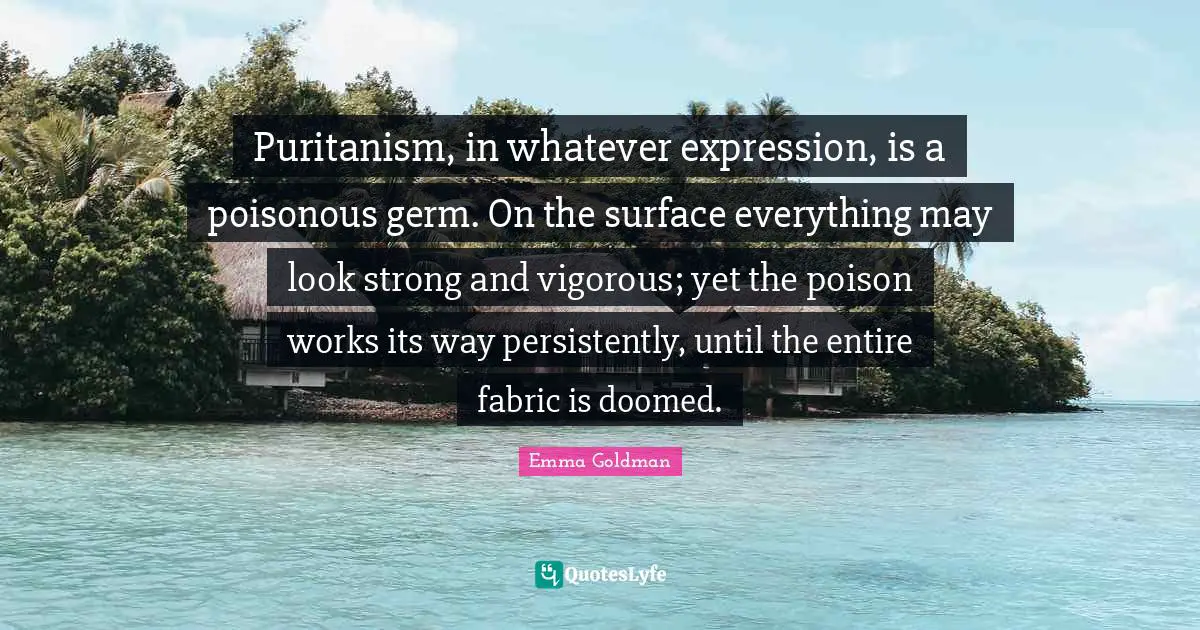 Puritanism, in whatever expression, is a poisonous germ. On the surface everything may look strong and vigorous; yet the poison works its way persistently, until the entire fabric is doomed.