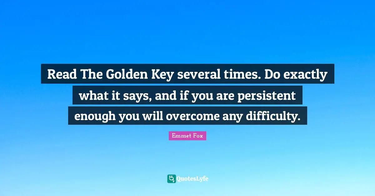 Emmet Fox Quotes: "Read The Golden Key several times. Do exactly what it says, and if you are persistent enough you will overcome any difficulty."