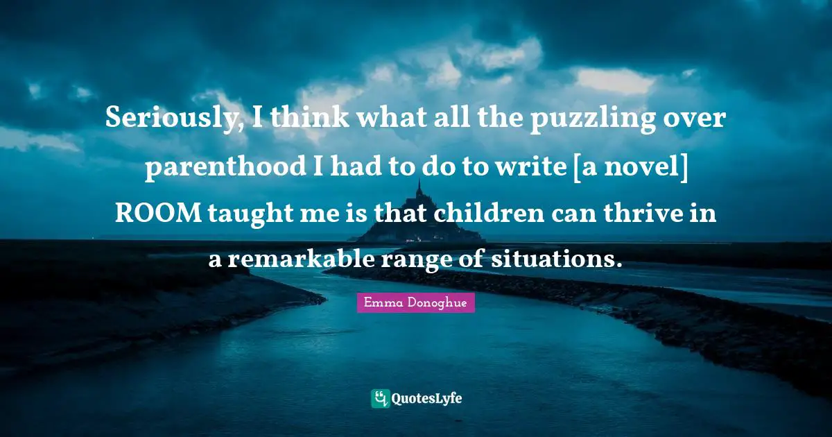 Puzzling Quotes: "Seriously, I think what all the puzzling over parenthood I had to do to write [a novel] ROOM taught me is that children can thrive in a remarkable range of situations."
