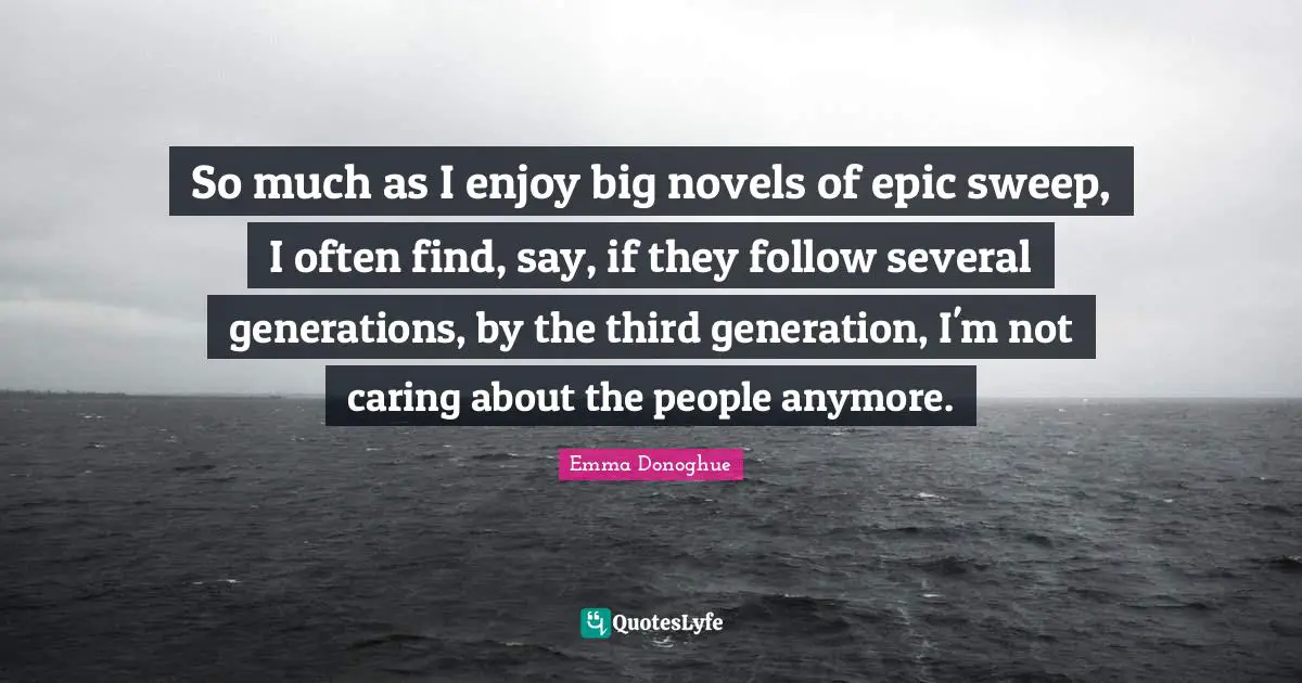 So much as I enjoy big novels of epic sweep, I often find, say, if they follow several generations, by the third generation, I'm not caring about the people anymore.