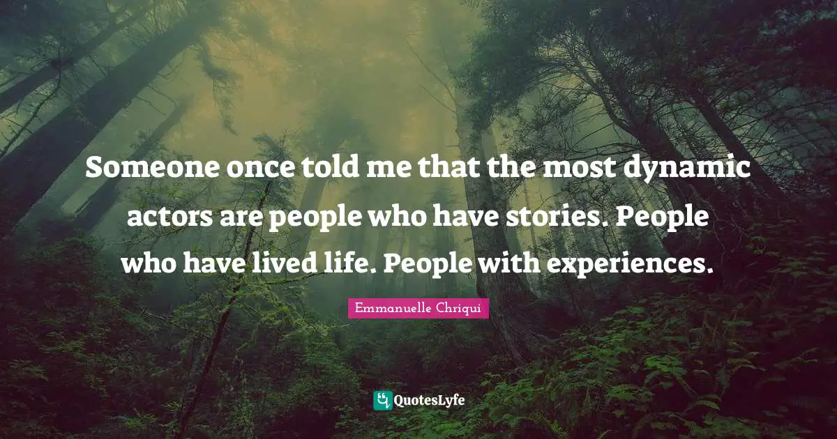 Someone once told me that the most dynamic actors are people who have stories. People who have lived life. People with experiences.