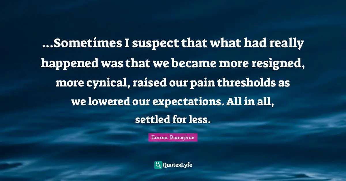 ...Sometimes I suspect that what had really happened was that we became more resigned, more cynical, raised our pain thresholds as we lowered our expectations. All in all, settled for less.