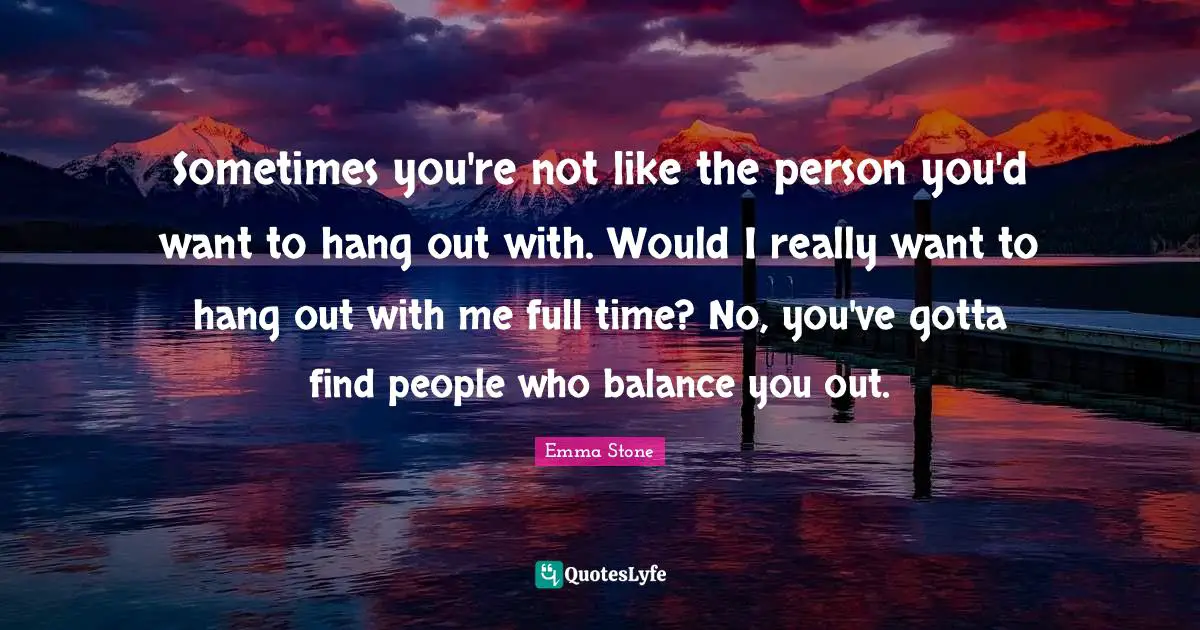 Sometimes you're not like the person you'd want to hang out with. Would I really want to hang out with me full time? No, you've gotta find people who balance you out.