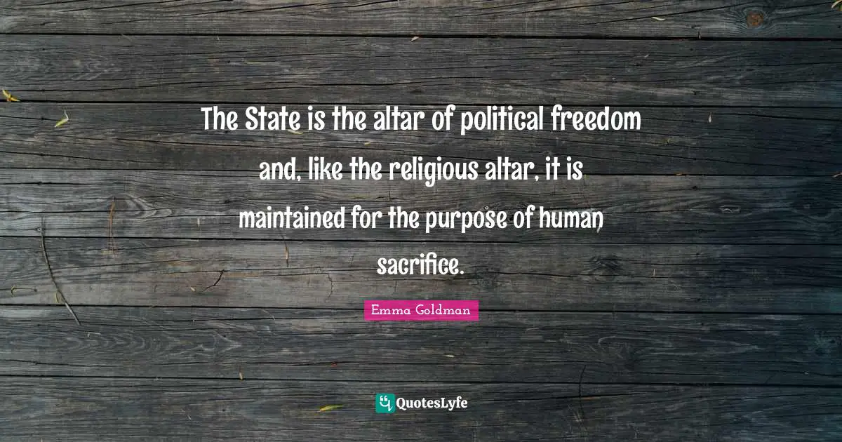 Emma Goldman Quotes: "The State is the altar of political freedom and, like the religious altar, it is maintained for the purpose of human sacrifice."