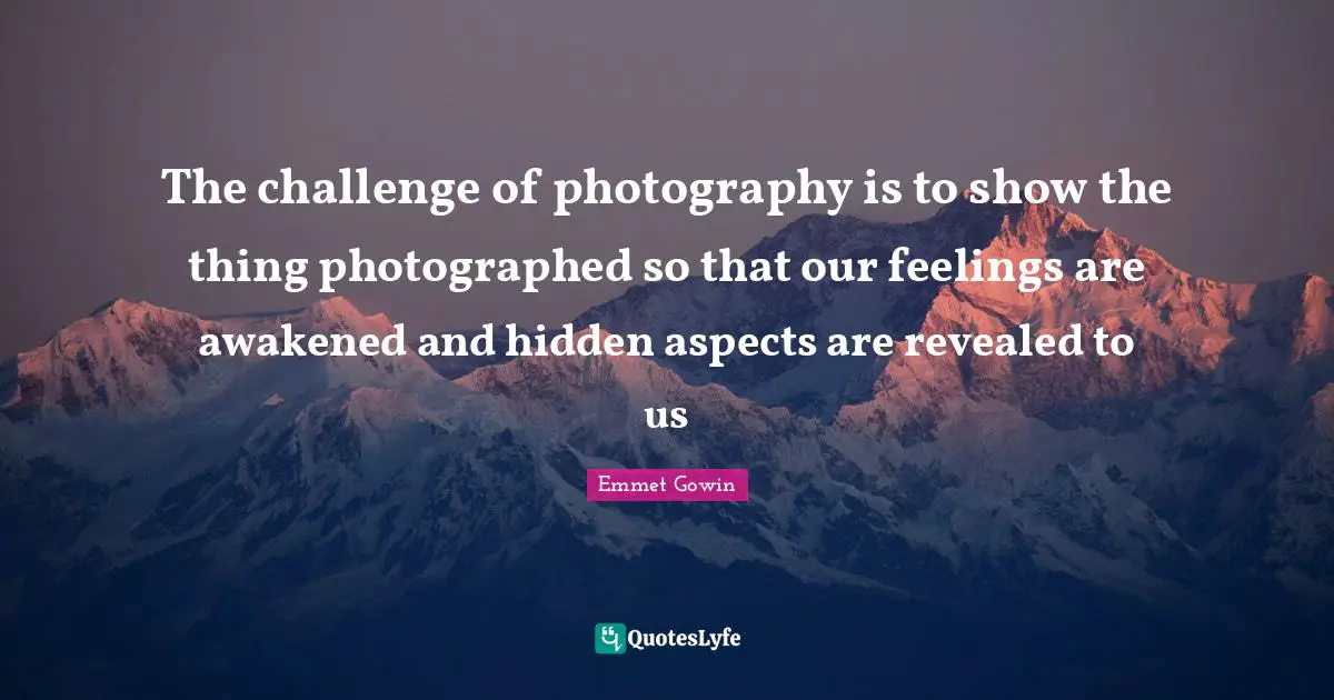The challenge of photography is to show the thing photographed so that our feelings are awakened and hidden aspects are revealed to us