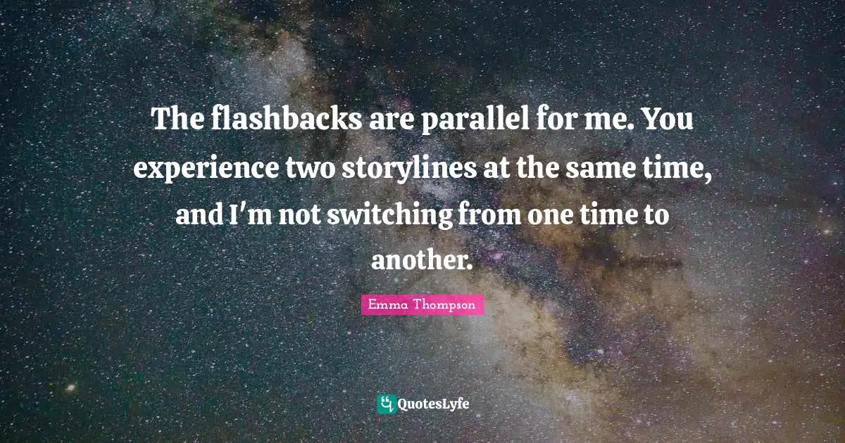 Emma Thompson Quotes: "The flashbacks are parallel for me. You experience two storylines at the same time, and I'm not switching from one time to another."