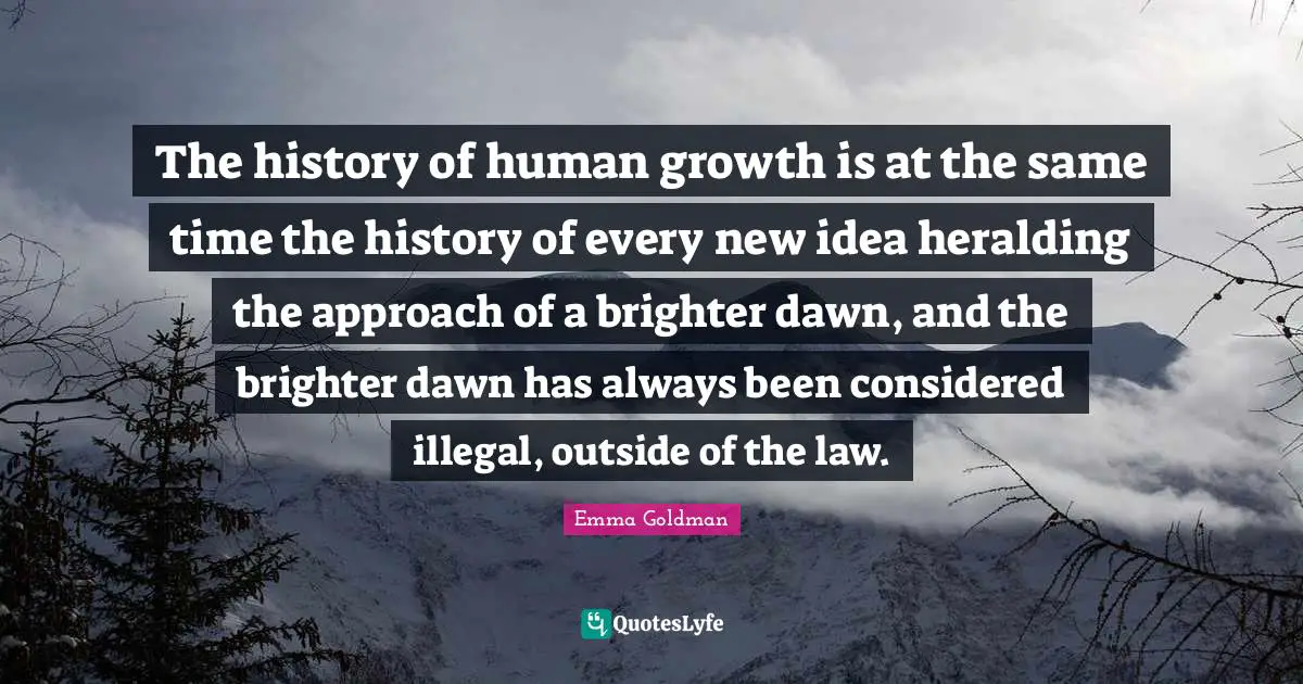 The history of human growth is at the same time the history of every new idea heralding the approach of a brighter dawn, and the brighter dawn has always been considered illegal, outside of the law.
