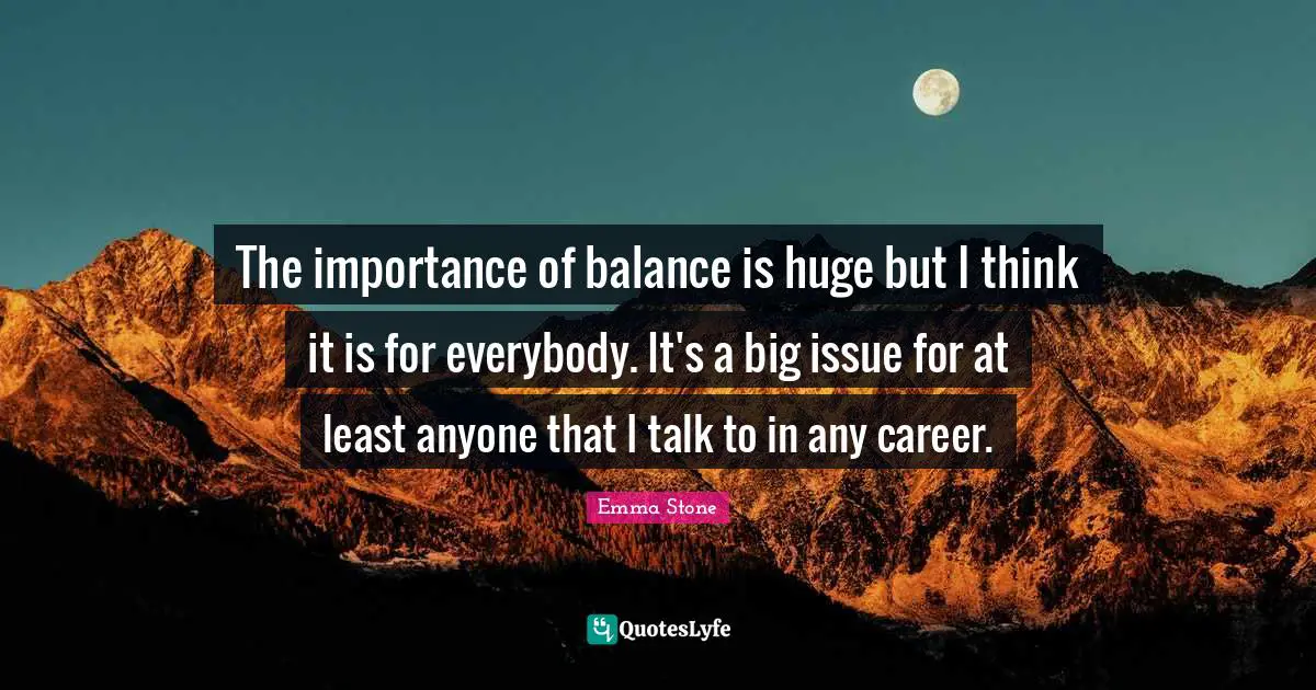 The importance of balance is huge but I think it is for everybody. It's a big issue for at least anyone that I talk to in any career.