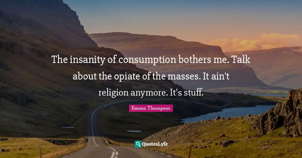 Emma Thompson Quotes: "The insanity of consumption bothers me. Talk about the opiate of the masses. It ain't religion anymore. It's stuff."