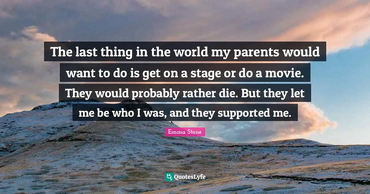 The last thing in the world my parents would want to do is get on a stage or do a movie. They would probably rather die. But they let me be who I was, and they supported me.