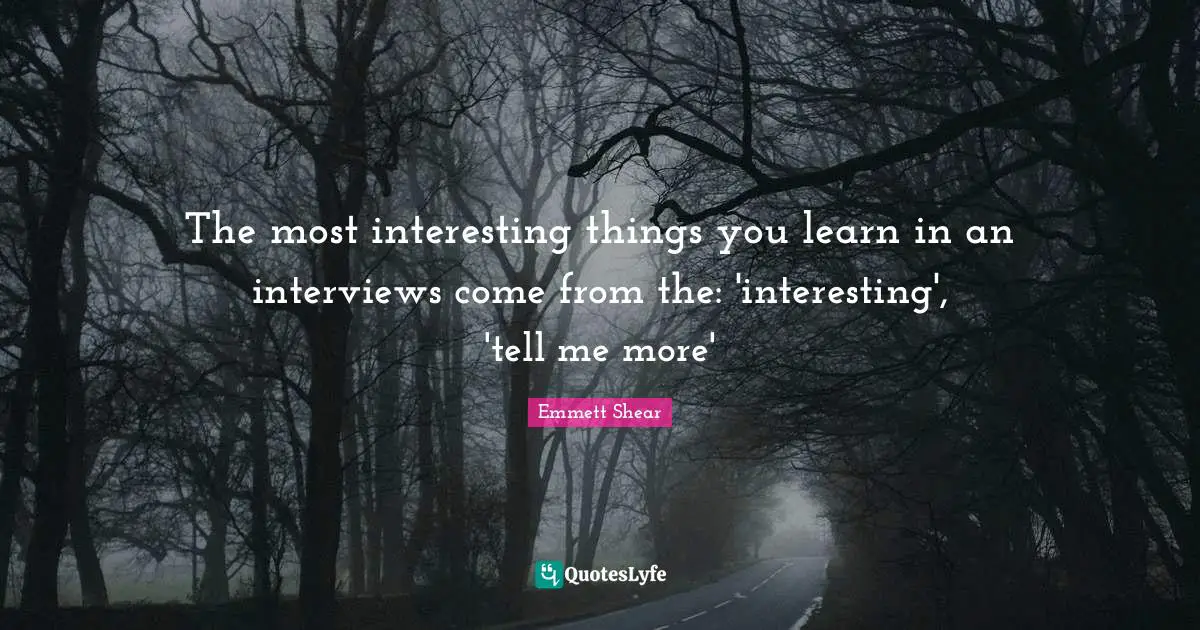 The most interesting things you learn in an interviews come from the: 'interesting', 'tell me more'