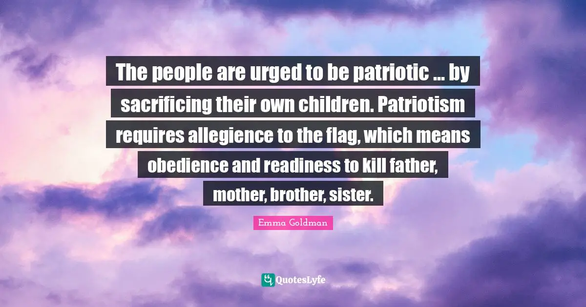 Emma Goldman Quotes: "The people are urged to be patriotic ... by sacrificing their own children. Patriotism requires allegience to the flag, which means obedience and readiness to kill father, mother, brother, sister."