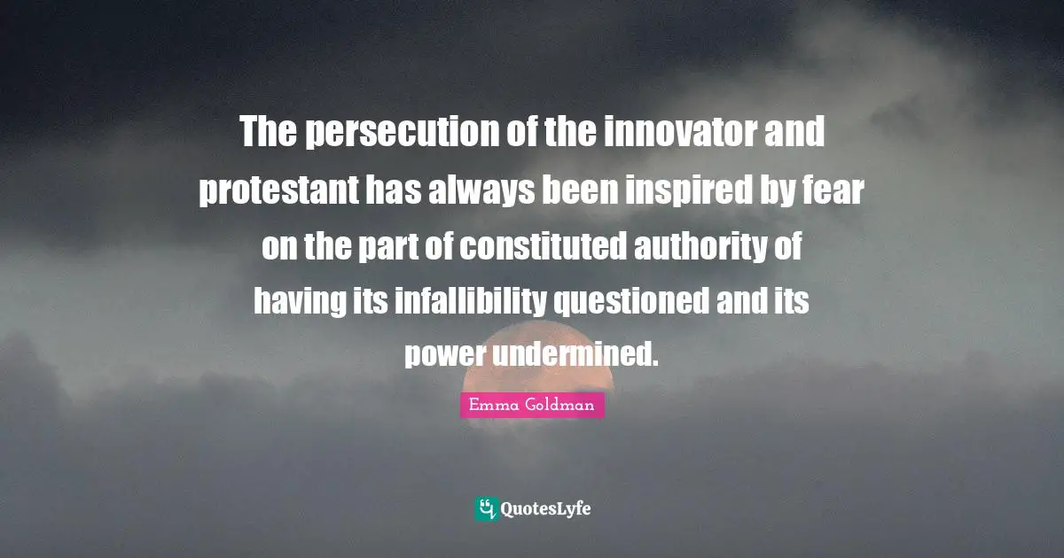The persecution of the innovator and protestant has always been inspired by fear on the part of constituted authority of having its infallibility questioned and its power undermined.