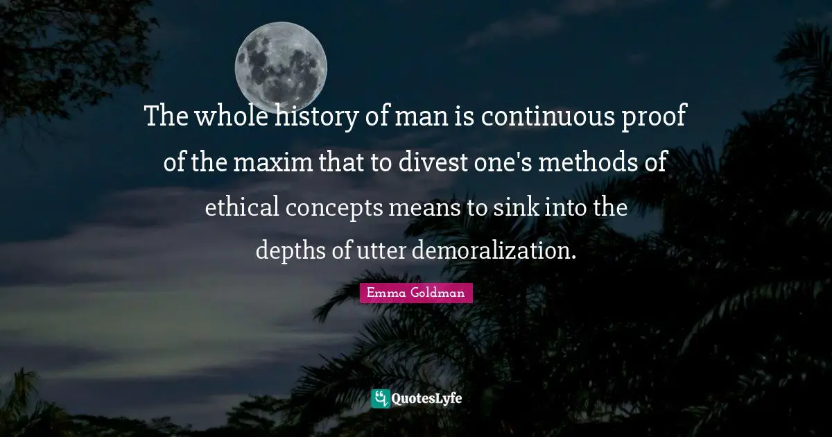 The whole history of man is continuous proof of the maxim that to divest one's methods of ethical concepts means to sink into the depths of utter demoralization.