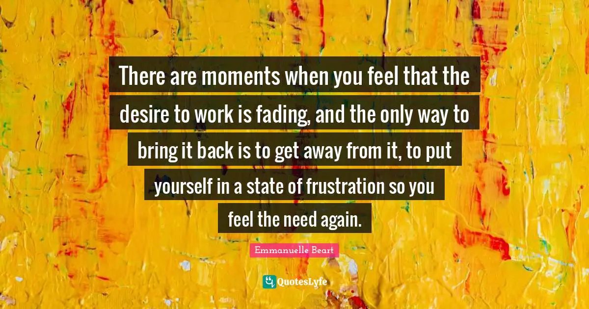 There are moments when you feel that the desire to work is fading, and the only way to bring it back is to get away from it, to put yourself in a state of frustration so you feel the need again.