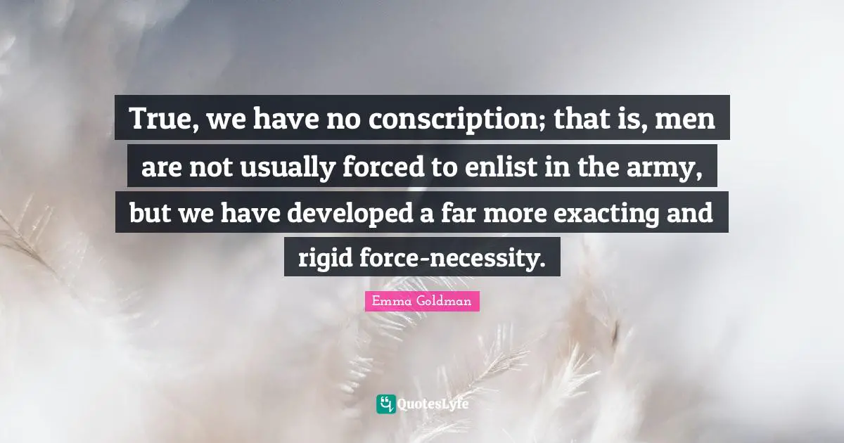 True, we have no conscription; that is, men are not usually forced to enlist in the army, but we have developed a far more exacting and rigid force-necessity.