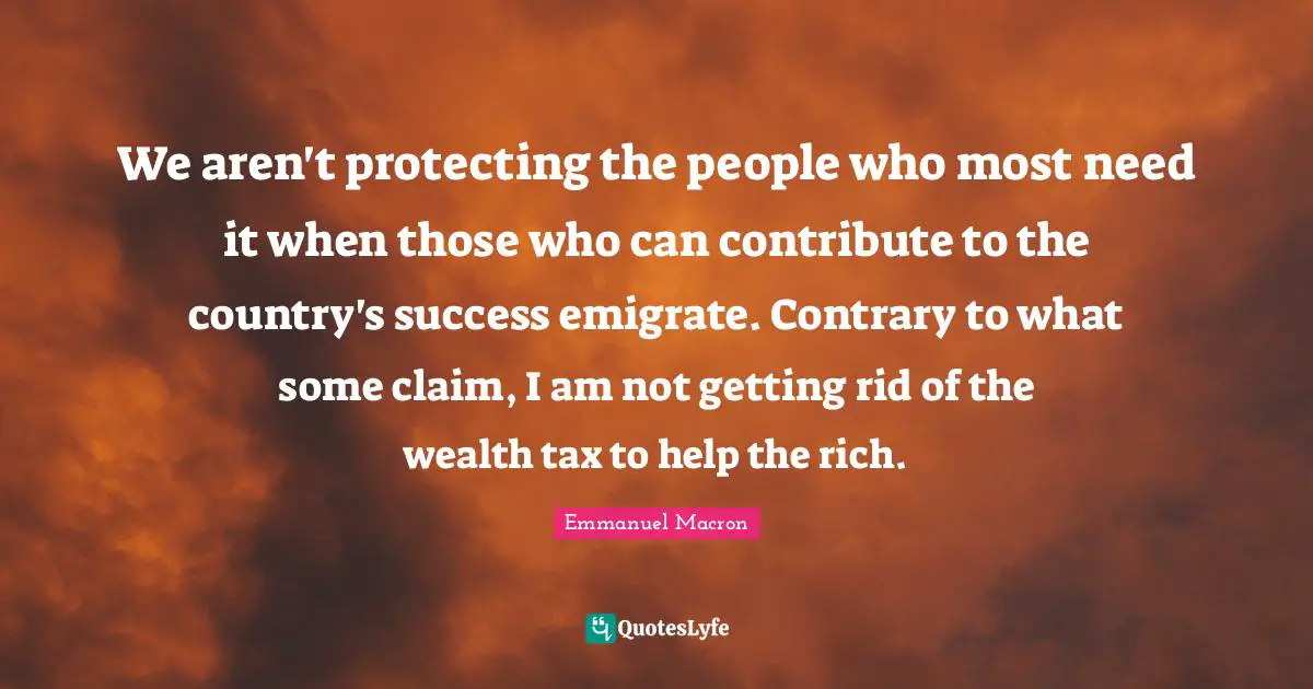 We aren't protecting the people who most need it when those who can contribute to the country's success emigrate. Contrary to what some claim, I am not getting rid of the wealth tax to help the rich.