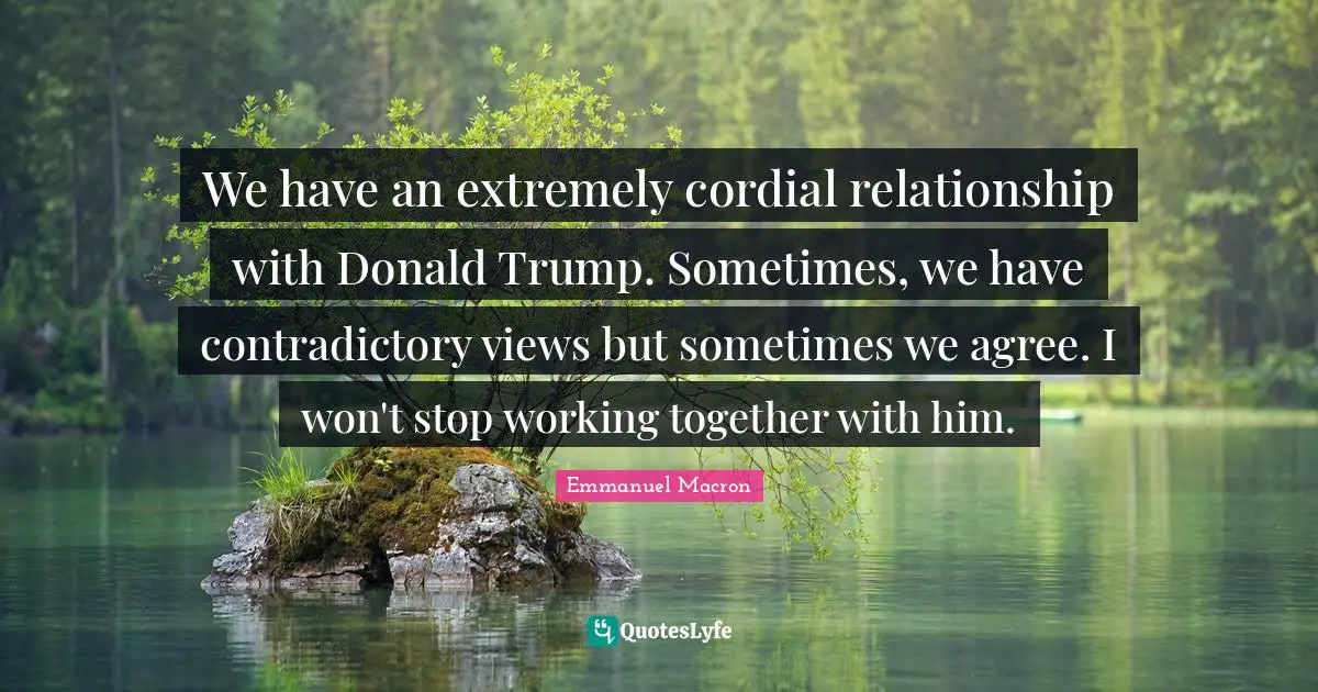 We have an extremely cordial relationship with Donald Trump. Sometimes, we have contradictory views but sometimes we agree. I won't stop working together with him.