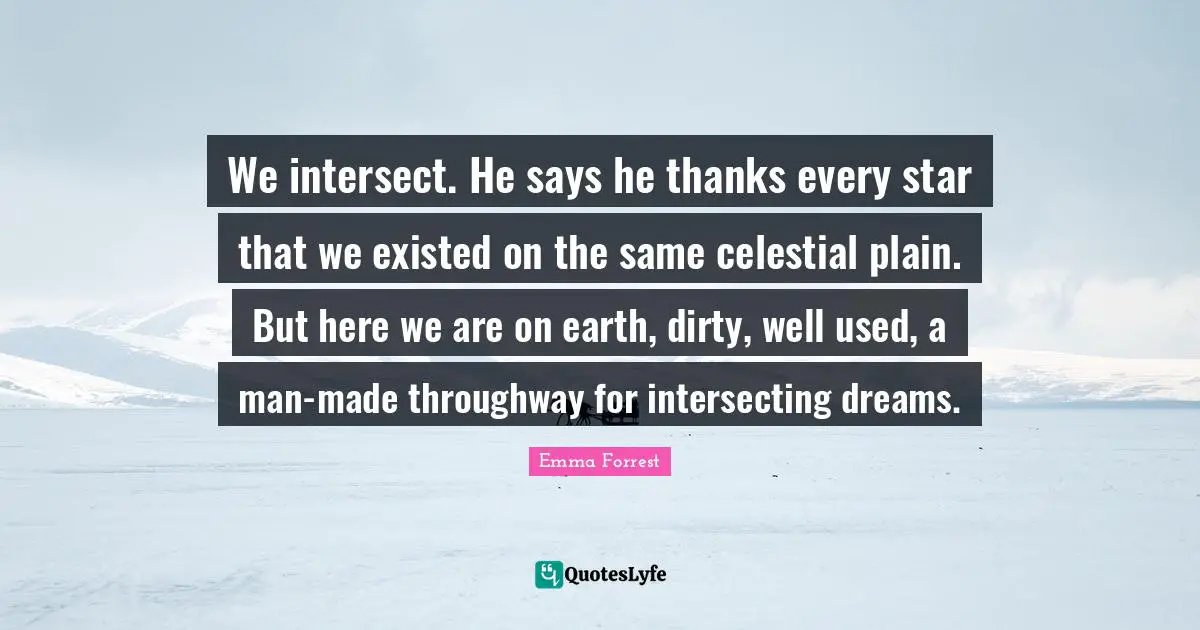 We intersect. He says he thanks every star that we existed on the same celestial plain. But here we are on earth, dirty, well used, a man-made throughway for intersecting dreams.