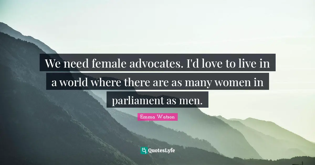 We need female advocates. I'd love to live in a world where there are as many women in parliament as men.
