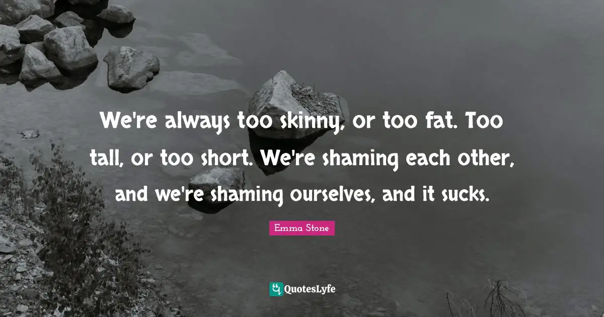 Emma Stone Quotes: "We're always too skinny, or too fat. Too tall, or too short. We're shaming each other, and we're shaming ourselves, and it sucks."