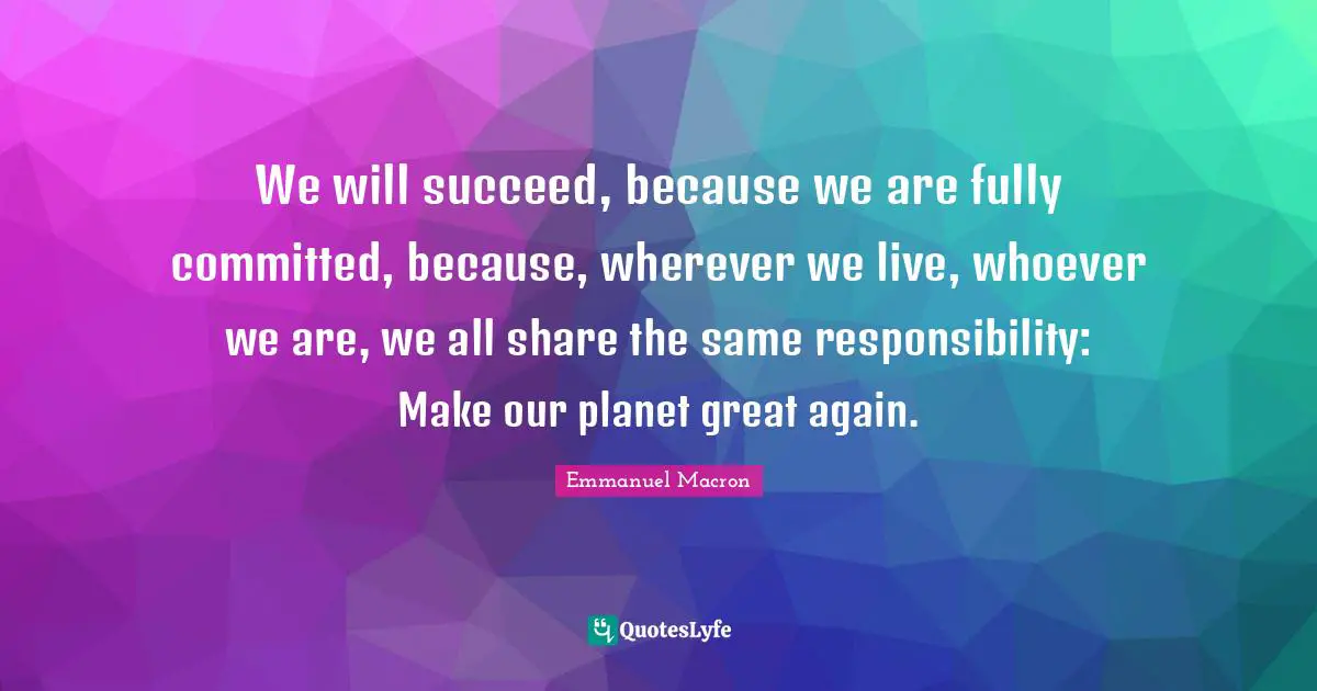 We will succeed, because we are fully committed, because, wherever we live, whoever we are, we all share the same responsibility: Make our planet great again.