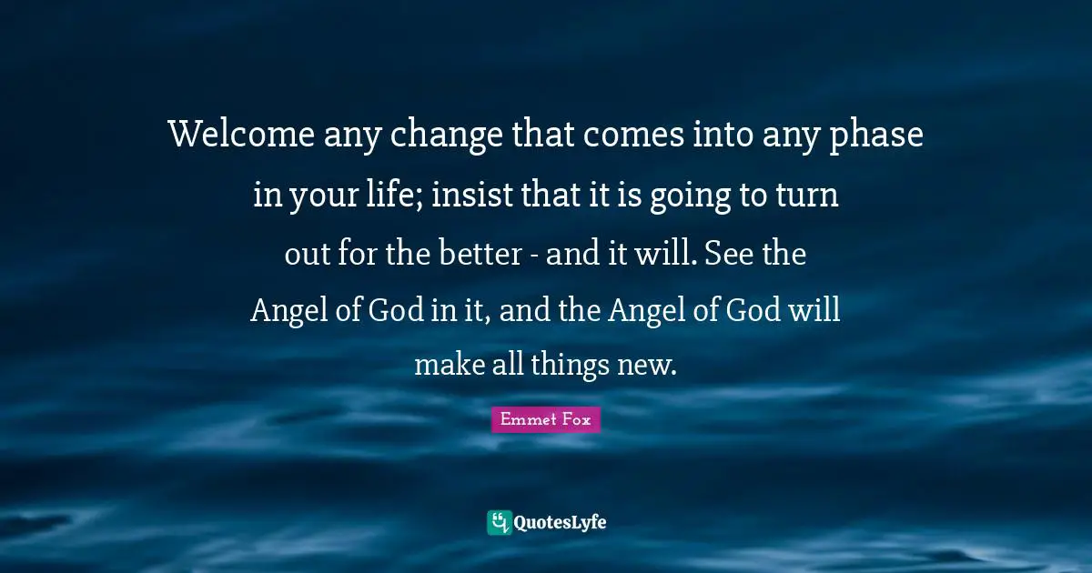 Welcome any change that comes into any phase in your life; insist that it is going to turn out for the better - and it will. See the Angel of God in it, and the Angel of God will make all things new.