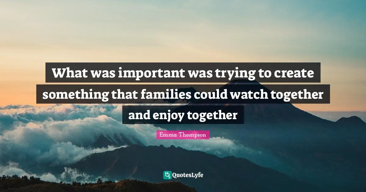 Emma Thompson Quotes: "What was important was trying to create something that families could watch together and enjoy together"