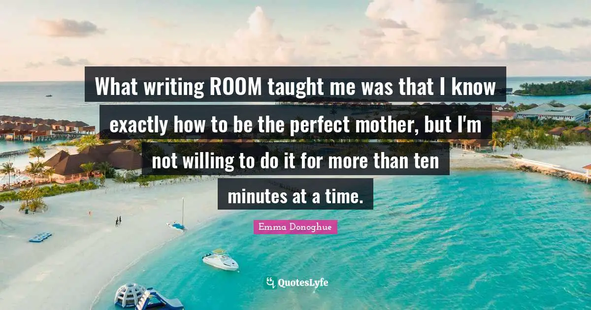 What writing ROOM taught me was that I know exactly how to be the perfect mother, but I'm not willing to do it for more than ten minutes at a time.