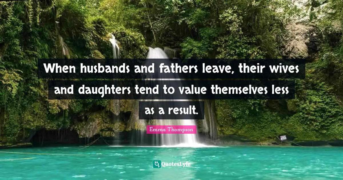 Emma Thompson Quotes: "When husbands and fathers leave, their wives and daughters tend to value themselves less as a result."