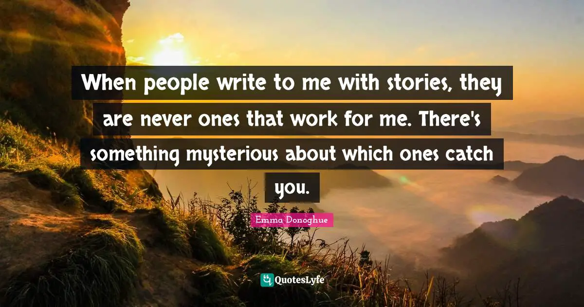 When people write to me with stories, they are never ones that work for me. There's something mysterious about which ones catch you.