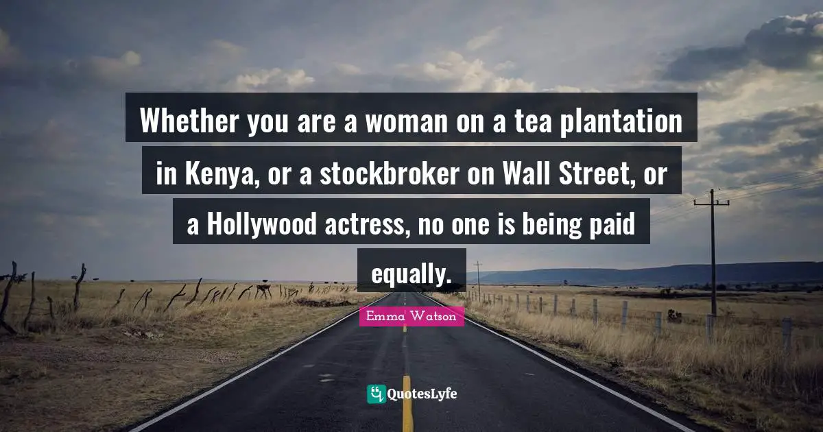 Whether you are a woman on a tea plantation in Kenya, or a stockbroker on Wall Street, or a Hollywood actress, no one is being paid equally.