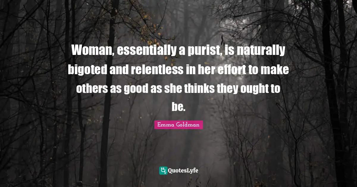 Woman, essentially a purist, is naturally bigoted and relentless in her effort to make others as good as she thinks they ought to be.