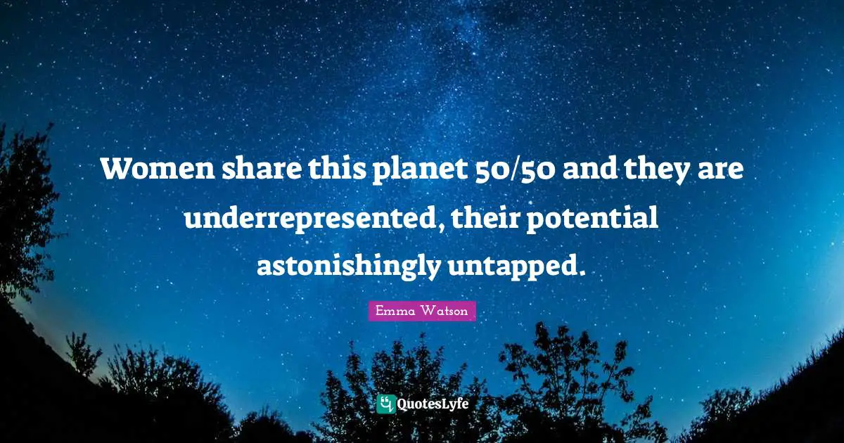 Women share this planet 50/50 and they are underrepresented, their potential astonishingly untapped.