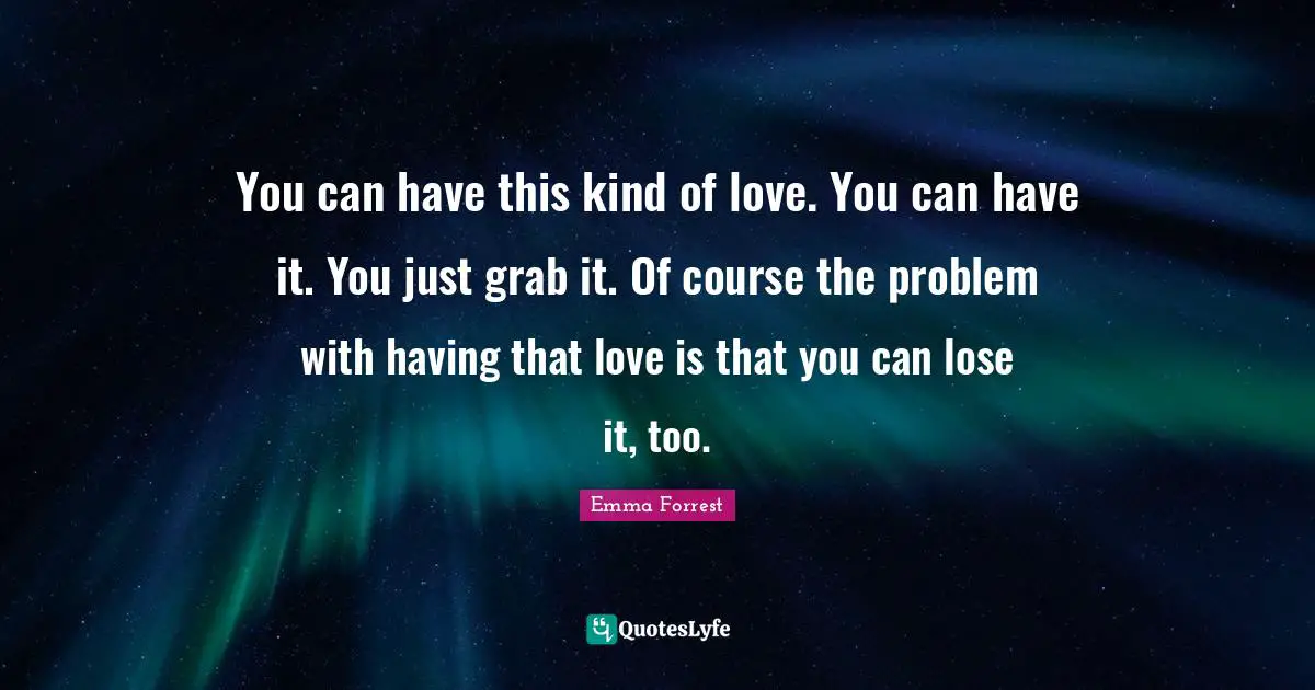 You can have this kind of love. You can have it. You just grab it. Of course the problem with having that love is that you can lose it, too.
